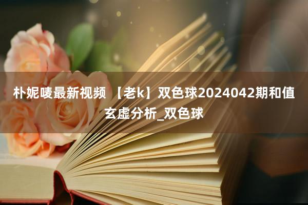 朴妮唛最新视频 【老k】双色球2024042期和值玄虚分析_双色球