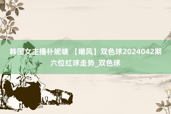 韩国女主播朴妮唛 【嘲风】双色球2024042期六位红球走势_双色球