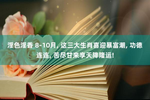 淫色淫香 8-10月， 这三大生肖喜迎暴富潮， 功德连连， 苦尽甘来享天降隆运!