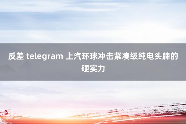 反差 telegram 上汽环球冲击紧凑级纯电头牌的硬实力