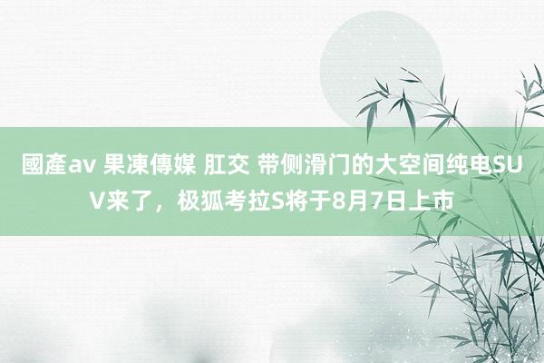 國產av 果凍傳媒 肛交 带侧滑门的大空间纯电SUV来了，极狐考拉S将于8月7日上市