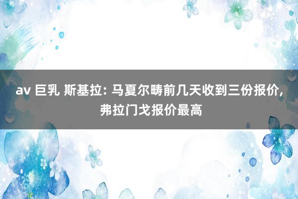 av 巨乳 斯基拉: 马夏尔畴前几天收到三份报价， 弗拉门戈报价最高