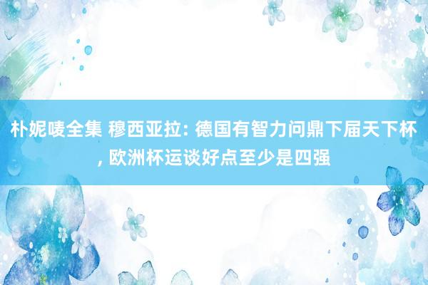 朴妮唛全集 穆西亚拉: 德国有智力问鼎下届天下杯， 欧洲杯运谈好点至少是四强