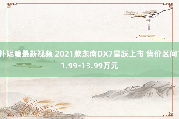 朴妮唛最新视频 2021款东南DX7星跃上市 售价区间11.99-13.99万元