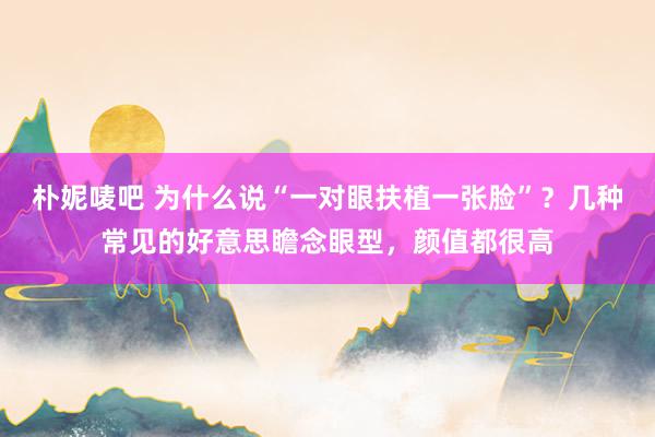 朴妮唛吧 为什么说“一对眼扶植一张脸”？几种常见的好意思瞻念眼型，颜值都很高