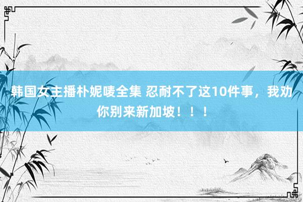 韩国女主播朴妮唛全集 忍耐不了这10件事，我劝你别来新加坡！！！