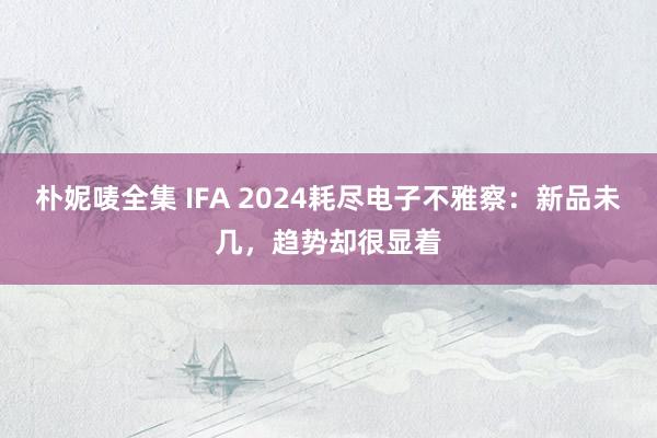 朴妮唛全集 IFA 2024耗尽电子不雅察：新品未几，趋势却很显着