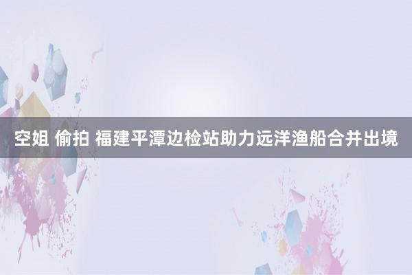 空姐 偷拍 福建平潭边检站助力远洋渔船合并出境