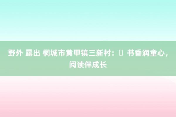 野外 露出 桐城市黄甲镇三新村：‌书香润童心，阅读伴成长