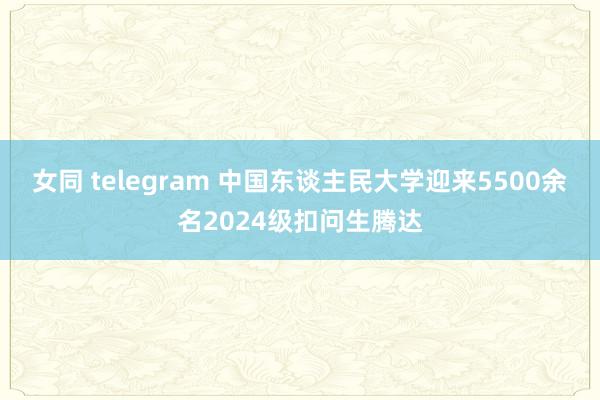 女同 telegram 中国东谈主民大学迎来5500余名2024级扣问生腾达