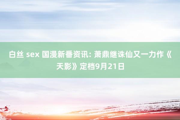 白丝 sex 国漫新番资讯: 萧鼎继诛仙又一力作《天影》定档9月21日