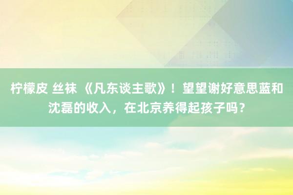 柠檬皮 丝袜 《凡东谈主歌》！望望谢好意思蓝和沈磊的收入，在北京养得起孩子吗？