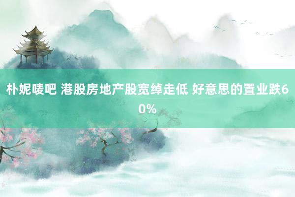 朴妮唛吧 港股房地产股宽绰走低 好意思的置业跌60%