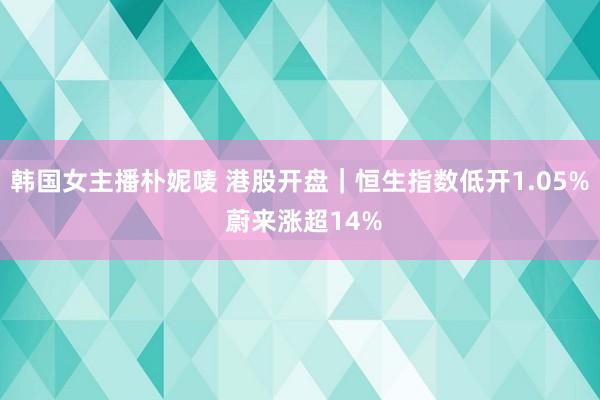 韩国女主播朴妮唛 港股开盘｜恒生指数低开1.05% 蔚来涨超14%