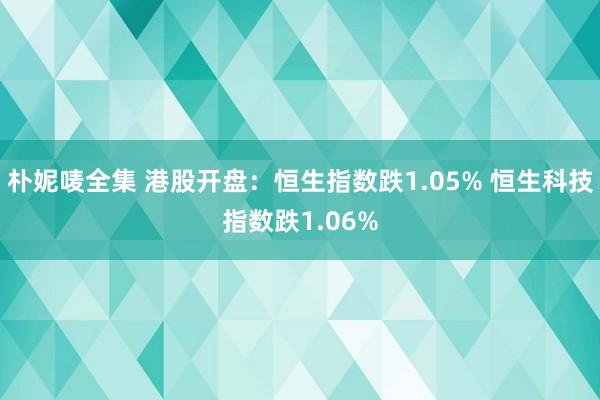 朴妮唛全集 港股开盘：恒生指数跌1.05% 恒生科技指数跌1.06%