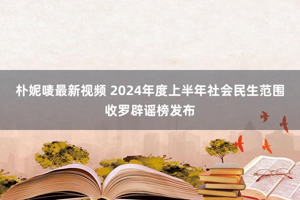 朴妮唛最新视频 2024年度上半年社会民生范围收罗辟谣榜发布