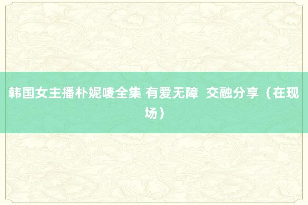 韩国女主播朴妮唛全集 有爱无障  交融分享（在现场）