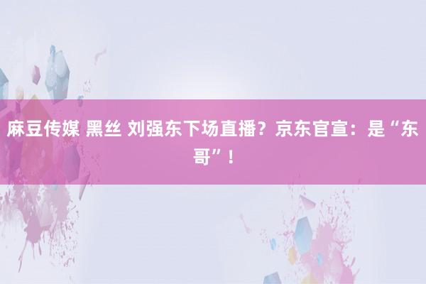 麻豆传媒 黑丝 刘强东下场直播？京东官宣：是“东哥”！