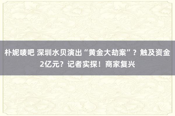 朴妮唛吧 深圳水贝演出“黄金大劫案”？触及资金2亿元？记者实探！商家复兴