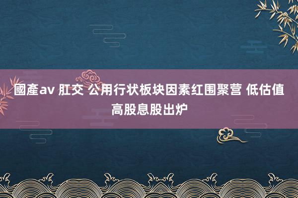 國產av 肛交 公用行状板块因素红围聚营 低估值高股息股出炉