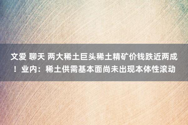 文爱 聊天 两大稀土巨头稀土精矿价钱跌近两成！业内：稀土供需基本面尚未出现本体性滚动