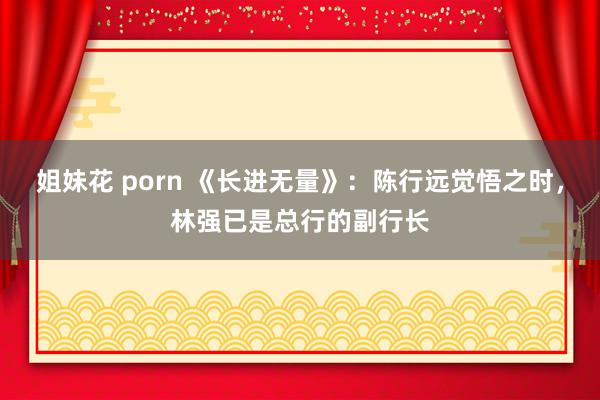 姐妹花 porn 《长进无量》：陈行远觉悟之时，林强已是总行的副行长