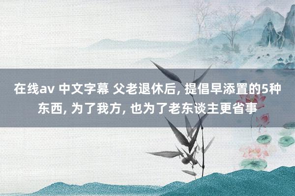 在线av 中文字幕 父老退休后， 提倡早添置的5种东西， 为了我方， 也为了老东谈主更省事