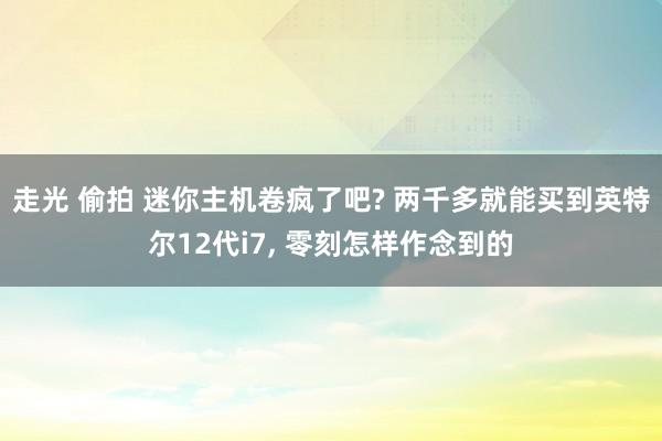 走光 偷拍 迷你主机卷疯了吧? 两千多就能买到英特尔12代i7， 零刻怎样作念到的