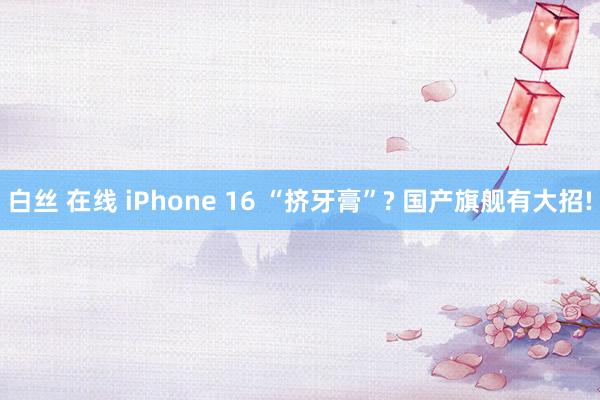 白丝 在线 iPhone 16 “挤牙膏”? 国产旗舰有大招!