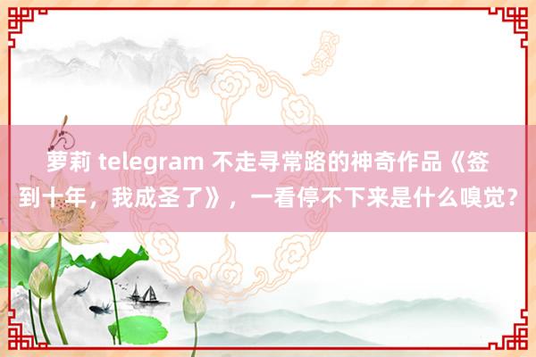 萝莉 telegram 不走寻常路的神奇作品《签到十年，我成圣了》，一看停不下来是什么嗅觉？