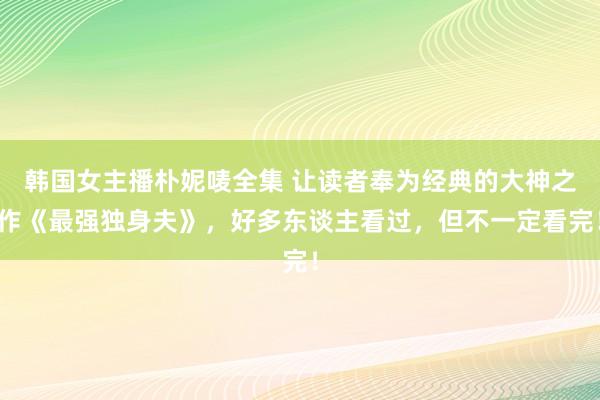 韩国女主播朴妮唛全集 让读者奉为经典的大神之作《最强独身夫》，好多东谈主看过，但不一定看完！