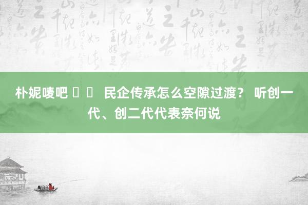 朴妮唛吧 		 民企传承怎么空隙过渡？ 听创一代、创二代代表奈何说