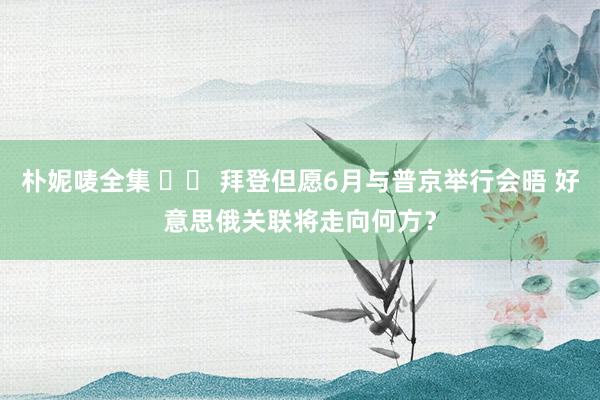 朴妮唛全集 		 拜登但愿6月与普京举行会晤 好意思俄关联将走向何方？