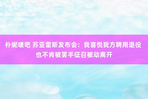 朴妮唛吧 苏亚雷斯发布会：我喜悦我方聘用退役 也不肯被罢手征召被动离开