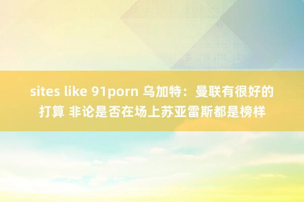 sites like 91porn 乌加特：曼联有很好的打算 非论是否在场上苏亚雷斯都是榜样