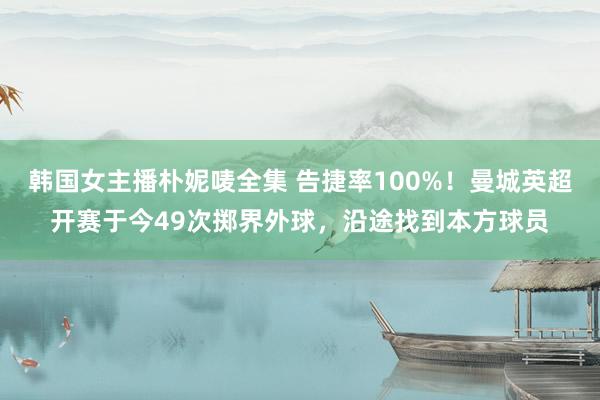 韩国女主播朴妮唛全集 告捷率100%！曼城英超开赛于今49次掷界外球，沿途找到本方球员