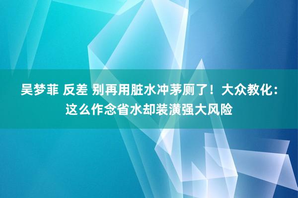 吴梦菲 反差 别再用脏水冲茅厕了！大众教化：这么作念省水却装潢强大风险