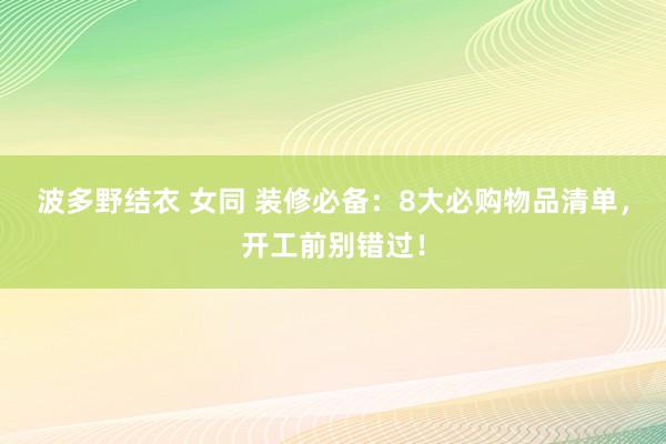 波多野结衣 女同 装修必备：8大必购物品清单，开工前别错过！