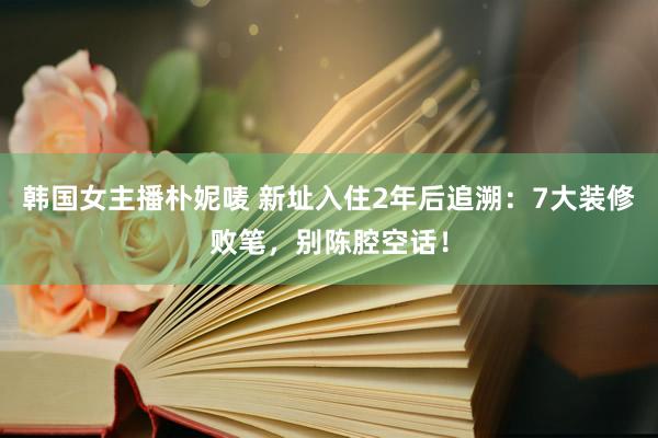 韩国女主播朴妮唛 新址入住2年后追溯：7大装修败笔，别陈腔空话！