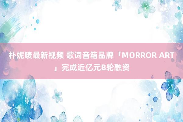 朴妮唛最新视频 歌词音箱品牌「MORROR ART」完成近亿元B轮融资