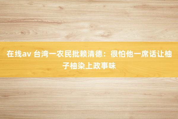 在线av 台湾一农民批赖清德：很怕他一席话让柚子柚染上政事味