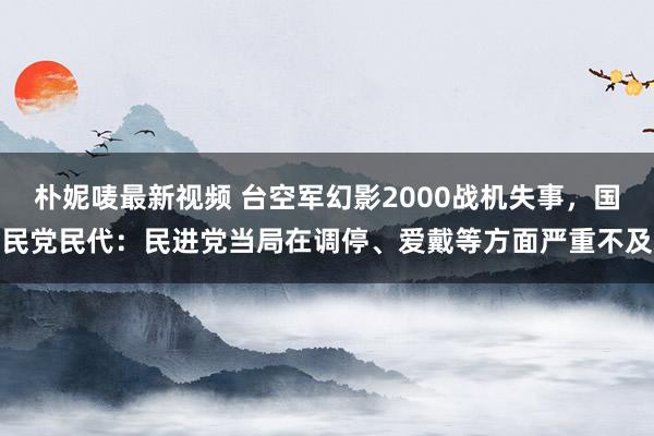 朴妮唛最新视频 台空军幻影2000战机失事，国民党民代：民进党当局在调停、爱戴等方面严重不及