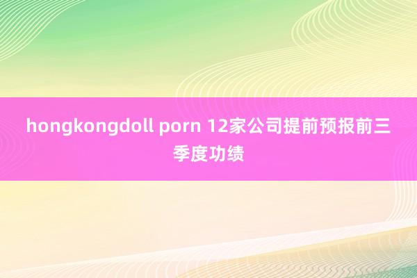 hongkongdoll porn 12家公司提前预报前三季度功绩