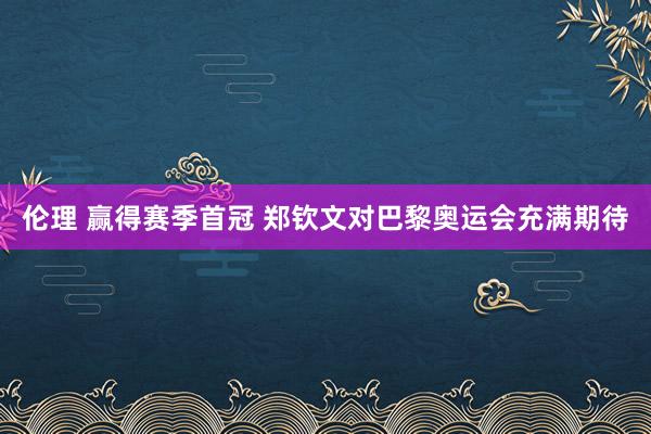 伦理 赢得赛季首冠 郑钦文对巴黎奥运会充满期待