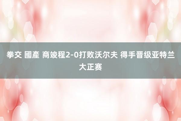 拳交 國產 商竣程2-0打败沃尔夫 得手晋级亚特兰大正赛