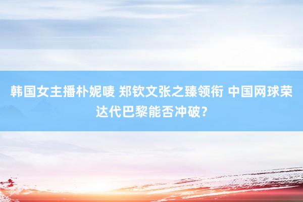 韩国女主播朴妮唛 郑钦文张之臻领衔 中国网球荣达代巴黎能否冲破？