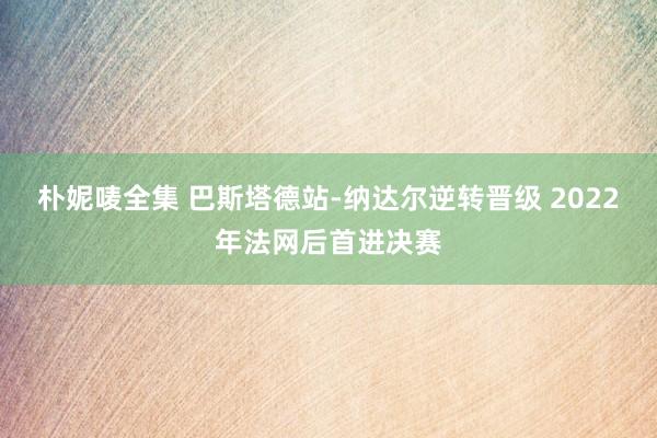 朴妮唛全集 巴斯塔德站-纳达尔逆转晋级 2022年法网后首进决赛