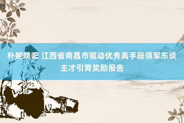 朴妮唛吧 江西省南昌市驱动优秀高手段领军东谈主才引育奖励报告