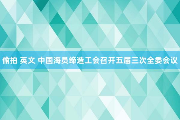 偷拍 英文 中国海员缔造工会召开五届三次全委会议