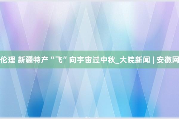 伦理 新疆特产“飞”向宇宙过中秋_大皖新闻 | 安徽网